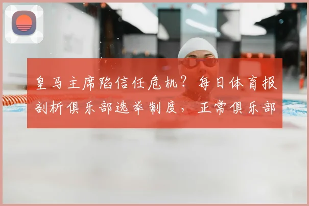 皇马主席陷信任危机?每日体育报剖析俱乐部选举制度,正常俱乐部为何需重启选举程序