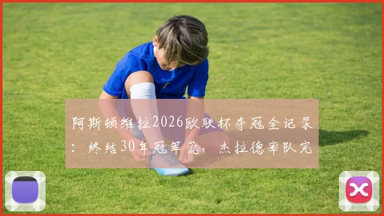 阿斯顿维拉2026欧联杯夺冠全记录：终结30年冠军荒，杰拉德率队完胜登顶，附冠军阵容及历程回顾