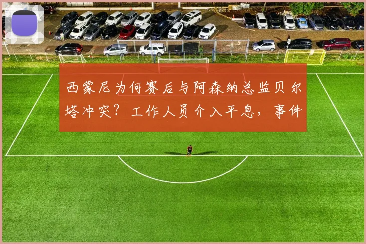 西蒙尼为何赛后与阿森纳总监贝尔塔冲突?工作人员介入平息,事件细节全解析