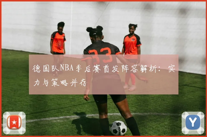 德国队NBA季后赛首发阵容解析:实力与策略并存