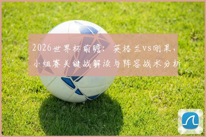 2026世界杯前瞻:英格兰vs刚果,小组赛关键战解读与阵容战术分析