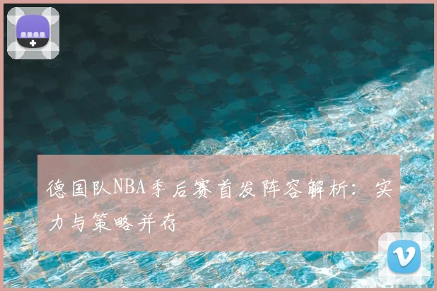 德国队NBA季后赛首发阵容解析:实力与策略并存