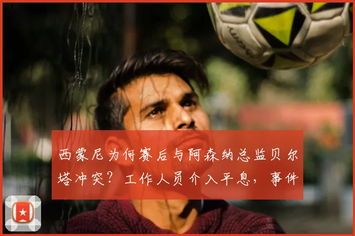 西蒙尼为何赛后与阿森纳总监贝尔塔冲突？工作人员介入平息，事件细节全解析