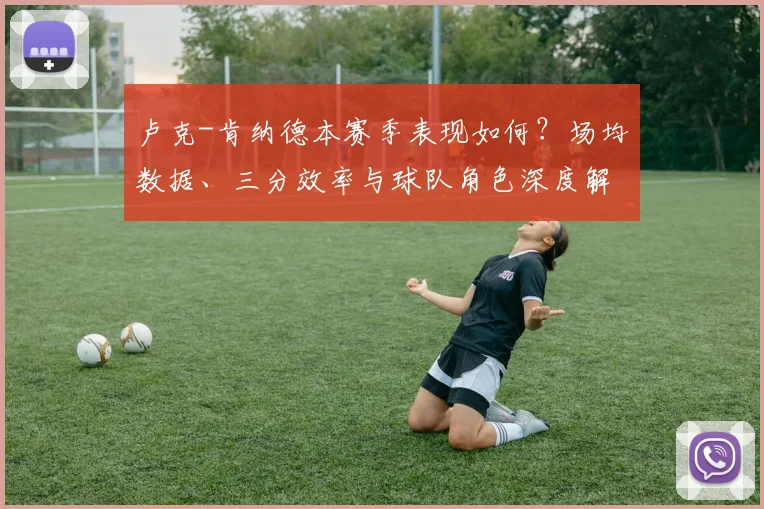 卢克-肯纳德本赛季表现如何?场均数据、三分效率与球队角色深度解析