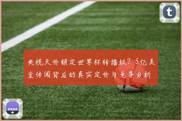 央视天价锁定世界杯转播权?5亿美金传闻背后的真实定价与竞争分析