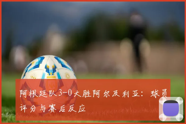阿根廷队3-0大胜阿尔及利亚：球员评分与赛后反应