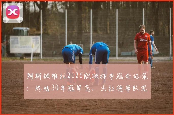 阿斯顿维拉2026欧联杯夺冠全记录:终结30年冠军荒,杰拉德率队完胜登顶,附冠军阵容及历程回顾