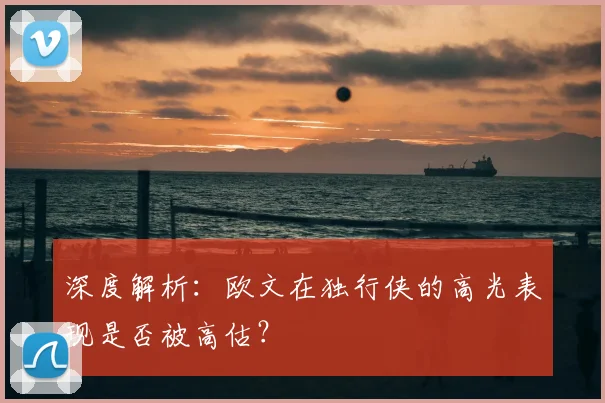 深度解析：欧文在独行侠的高光表现是否被高估？
