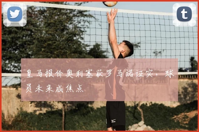皇马报价奥利塞获罗马诺证实，球员未来成焦点