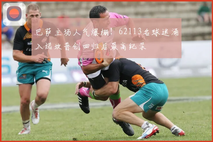 巴萨主场人气爆棚！62113名球迷涌入诺坎普创回归后最高纪录